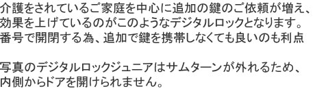 介護をされているご家庭を中心に追加の鍵のご依頼が増え、効果を上げているのがこのようなデジタルロックとなります。番号で開閉する為、追加で鍵を携帯しなくても良いのも利点、写真のデジタルロックジュニアはサムターンが外れるため、内側からドアを開けられません。