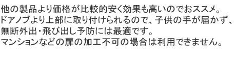 他の製品より価格が比較的安く効果も高いのでおススメ。ドアノブより上部に取り付けられるので、子供の手が届かず、無断外出・飛び出し予防には最適です。マンションなどの扉の加工不可の場合は利用できません。