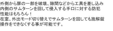 外側から扉の一部を破壊、隙間などから工具を差し込み、内側のサムターンを回して侵入する手口に対する防犯性能はもちろん！在室、外出モード切り替えでサムターンを回しても施解錠操作をできなくする事が可能です。
