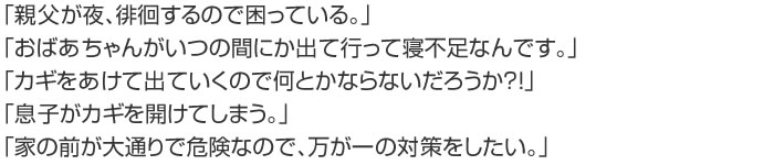「親父が寄る。徘徊するので困っている」「おばあちゃんがいつの間にか出て行って寝不足なんです。」「カギを開けて出て行くのでなんとかならないだろうか？」「息子がカギを開けてしまう」「家の前が大通りで危険なので万が一の対策をしたい。」