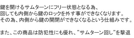 鍵を開けるサムターンにフリー状態となる為、回しても内側から鍵のロックを外す事ができなくなります。その為、内側から鍵の開閉ができなくなるという仕組みです。また、この商品は防犯性にも優れ、”サムターン回し”を撃退
